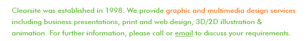 Clearsite was established in 1998. We provide graphic and multimedia design services including business presentations, print and web design, 3D/2D illustration & animation. For further information, please call or email to discuss your requirements